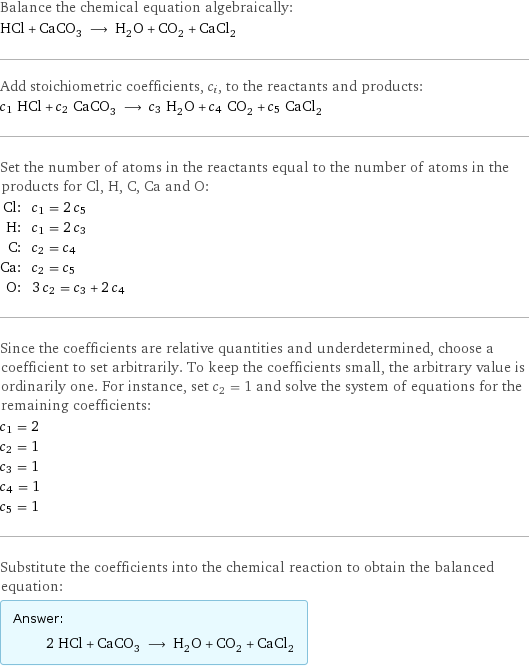 Balance the chemical equation algebraically: HCl + CaCO_3 ⟶ H_2O + CO_2 + CaCl_2 Add stoichiometric coefficients, c_i, to the reactants and products: c_1 HCl + c_2 CaCO_3 ⟶ c_3 H_2O + c_4 CO_2 + c_5 CaCl_2 Set the number of atoms in the reactants equal to the number of atoms in the products for Cl, H, C, Ca and O: Cl: | c_1 = 2 c_5 H: | c_1 = 2 c_3 C: | c_2 = c_4 Ca: | c_2 = c_5 O: | 3 c_2 = c_3 + 2 c_4 Since the coefficients are relative quantities and underdetermined, choose a coefficient to set arbitrarily. To keep the coefficients small, the arbitrary value is ordinarily one. For instance, set c_2 = 1 and solve the system of equations for the remaining coefficients: c_1 = 2 c_2 = 1 c_3 = 1 c_4 = 1 c_5 = 1 Substitute the coefficients into the chemical reaction to obtain the balanced equation: Answer: |   | 2 HCl + CaCO_3 ⟶ H_2O + CO_2 + CaCl_2