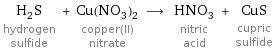 H_2S hydrogen sulfide + Cu(NO_3)_2 copper(II) nitrate ⟶ HNO_3 nitric acid + CuS cupric sulfide