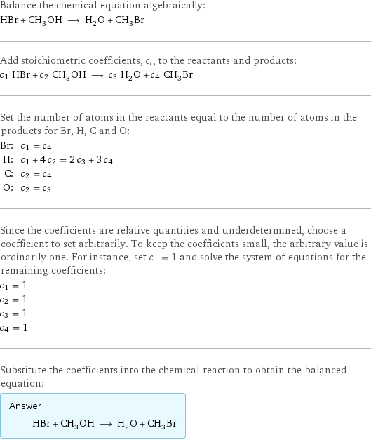 Balance the chemical equation algebraically: HBr + CH_3OH ⟶ H_2O + CH_3Br Add stoichiometric coefficients, c_i, to the reactants and products: c_1 HBr + c_2 CH_3OH ⟶ c_3 H_2O + c_4 CH_3Br Set the number of atoms in the reactants equal to the number of atoms in the products for Br, H, C and O: Br: | c_1 = c_4 H: | c_1 + 4 c_2 = 2 c_3 + 3 c_4 C: | c_2 = c_4 O: | c_2 = c_3 Since the coefficients are relative quantities and underdetermined, choose a coefficient to set arbitrarily. To keep the coefficients small, the arbitrary value is ordinarily one. For instance, set c_1 = 1 and solve the system of equations for the remaining coefficients: c_1 = 1 c_2 = 1 c_3 = 1 c_4 = 1 Substitute the coefficients into the chemical reaction to obtain the balanced equation: Answer: |   | HBr + CH_3OH ⟶ H_2O + CH_3Br