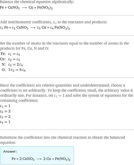 Balance the chemical equation algebraically: Fe + CuNO3 ⟶ Cu + Fe(NO_3)_2 Add stoichiometric coefficients, c_i, to the reactants and products: c_1 Fe + c_2 CuNO3 ⟶ c_3 Cu + c_4 Fe(NO_3)_2 Set the number of atoms in the reactants equal to the number of atoms in the products for Fe, Cu, N and O: Fe: | c_1 = c_4 Cu: | c_2 = c_3 N: | c_2 = 2 c_4 O: | 3 c_2 = 6 c_4 Since the coefficients are relative quantities and underdetermined, choose a coefficient to set arbitrarily. To keep the coefficients small, the arbitrary value is ordinarily one. For instance, set c_1 = 1 and solve the system of equations for the remaining coefficients: c_1 = 1 c_2 = 2 c_3 = 2 c_4 = 1 Substitute the coefficients into the chemical reaction to obtain the balanced equation: Answer: |   | Fe + 2 CuNO3 ⟶ 2 Cu + Fe(NO_3)_2