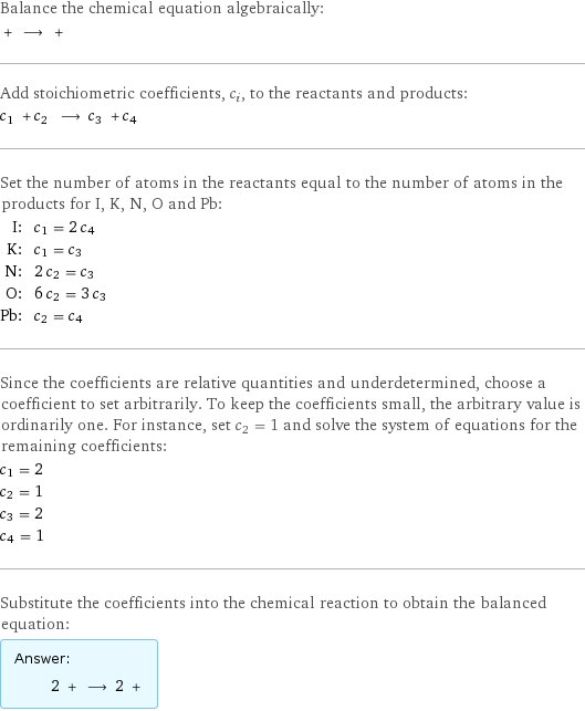 Balance the chemical equation algebraically:  + ⟶ +  Add stoichiometric coefficients, c_i, to the reactants and products: c_1 + c_2 ⟶ c_3 + c_4  Set the number of atoms in the reactants equal to the number of atoms in the products for I, K, N, O and Pb: I: | c_1 = 2 c_4 K: | c_1 = c_3 N: | 2 c_2 = c_3 O: | 6 c_2 = 3 c_3 Pb: | c_2 = c_4 Since the coefficients are relative quantities and underdetermined, choose a coefficient to set arbitrarily. To keep the coefficients small, the arbitrary value is ordinarily one. For instance, set c_2 = 1 and solve the system of equations for the remaining coefficients: c_1 = 2 c_2 = 1 c_3 = 2 c_4 = 1 Substitute the coefficients into the chemical reaction to obtain the balanced equation: Answer: |   | 2 + ⟶ 2 + 