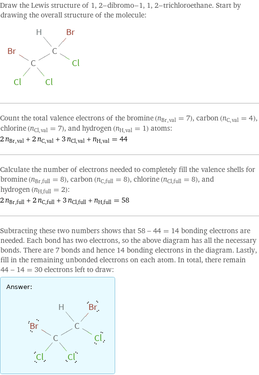 Draw the Lewis structure of 1, 2-dibromo-1, 1, 2-trichloroethane. Start by drawing the overall structure of the molecule:  Count the total valence electrons of the bromine (n_Br, val = 7), carbon (n_C, val = 4), chlorine (n_Cl, val = 7), and hydrogen (n_H, val = 1) atoms: 2 n_Br, val + 2 n_C, val + 3 n_Cl, val + n_H, val = 44 Calculate the number of electrons needed to completely fill the valence shells for bromine (n_Br, full = 8), carbon (n_C, full = 8), chlorine (n_Cl, full = 8), and hydrogen (n_H, full = 2): 2 n_Br, full + 2 n_C, full + 3 n_Cl, full + n_H, full = 58 Subtracting these two numbers shows that 58 - 44 = 14 bonding electrons are needed. Each bond has two electrons, so the above diagram has all the necessary bonds. There are 7 bonds and hence 14 bonding electrons in the diagram. Lastly, fill in the remaining unbonded electrons on each atom. In total, there remain 44 - 14 = 30 electrons left to draw: Answer: |   | 