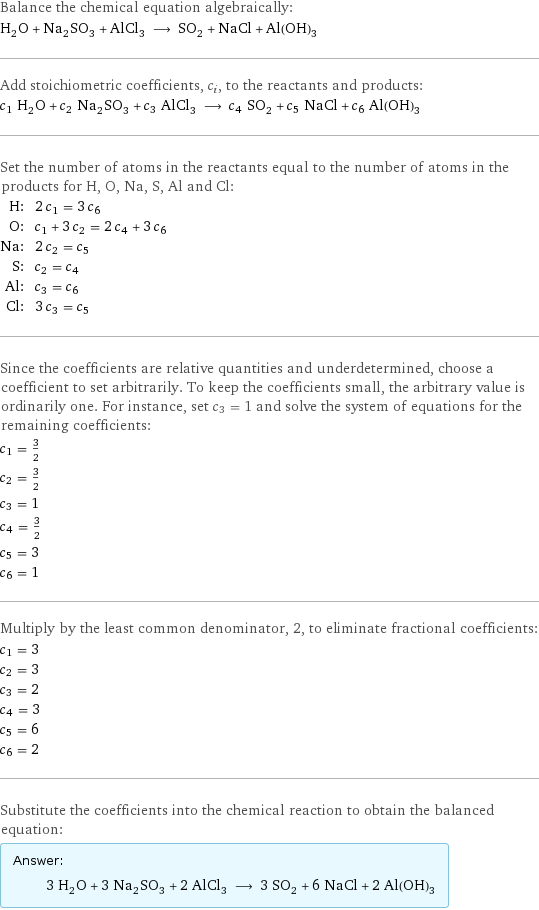 Balance the chemical equation algebraically: H_2O + Na_2SO_3 + AlCl_3 ⟶ SO_2 + NaCl + Al(OH)_3 Add stoichiometric coefficients, c_i, to the reactants and products: c_1 H_2O + c_2 Na_2SO_3 + c_3 AlCl_3 ⟶ c_4 SO_2 + c_5 NaCl + c_6 Al(OH)_3 Set the number of atoms in the reactants equal to the number of atoms in the products for H, O, Na, S, Al and Cl: H: | 2 c_1 = 3 c_6 O: | c_1 + 3 c_2 = 2 c_4 + 3 c_6 Na: | 2 c_2 = c_5 S: | c_2 = c_4 Al: | c_3 = c_6 Cl: | 3 c_3 = c_5 Since the coefficients are relative quantities and underdetermined, choose a coefficient to set arbitrarily. To keep the coefficients small, the arbitrary value is ordinarily one. For instance, set c_3 = 1 and solve the system of equations for the remaining coefficients: c_1 = 3/2 c_2 = 3/2 c_3 = 1 c_4 = 3/2 c_5 = 3 c_6 = 1 Multiply by the least common denominator, 2, to eliminate fractional coefficients: c_1 = 3 c_2 = 3 c_3 = 2 c_4 = 3 c_5 = 6 c_6 = 2 Substitute the coefficients into the chemical reaction to obtain the balanced equation: Answer: |   | 3 H_2O + 3 Na_2SO_3 + 2 AlCl_3 ⟶ 3 SO_2 + 6 NaCl + 2 Al(OH)_3