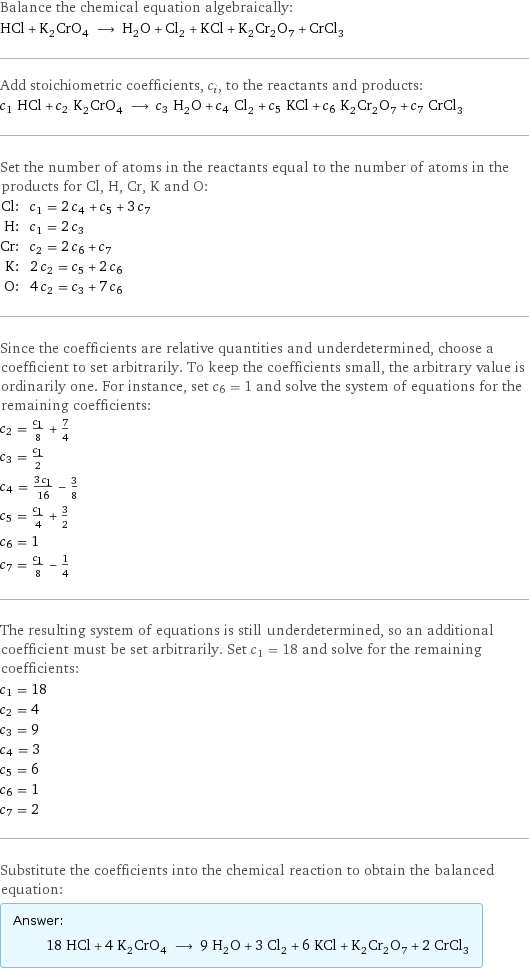 Balance the chemical equation algebraically: HCl + K_2CrO_4 ⟶ H_2O + Cl_2 + KCl + K_2Cr_2O_7 + CrCl_3 Add stoichiometric coefficients, c_i, to the reactants and products: c_1 HCl + c_2 K_2CrO_4 ⟶ c_3 H_2O + c_4 Cl_2 + c_5 KCl + c_6 K_2Cr_2O_7 + c_7 CrCl_3 Set the number of atoms in the reactants equal to the number of atoms in the products for Cl, H, Cr, K and O: Cl: | c_1 = 2 c_4 + c_5 + 3 c_7 H: | c_1 = 2 c_3 Cr: | c_2 = 2 c_6 + c_7 K: | 2 c_2 = c_5 + 2 c_6 O: | 4 c_2 = c_3 + 7 c_6 Since the coefficients are relative quantities and underdetermined, choose a coefficient to set arbitrarily. To keep the coefficients small, the arbitrary value is ordinarily one. For instance, set c_6 = 1 and solve the system of equations for the remaining coefficients: c_2 = c_1/8 + 7/4 c_3 = c_1/2 c_4 = (3 c_1)/16 - 3/8 c_5 = c_1/4 + 3/2 c_6 = 1 c_7 = c_1/8 - 1/4 The resulting system of equations is still underdetermined, so an additional coefficient must be set arbitrarily. Set c_1 = 18 and solve for the remaining coefficients: c_1 = 18 c_2 = 4 c_3 = 9 c_4 = 3 c_5 = 6 c_6 = 1 c_7 = 2 Substitute the coefficients into the chemical reaction to obtain the balanced equation: Answer: |   | 18 HCl + 4 K_2CrO_4 ⟶ 9 H_2O + 3 Cl_2 + 6 KCl + K_2Cr_2O_7 + 2 CrCl_3