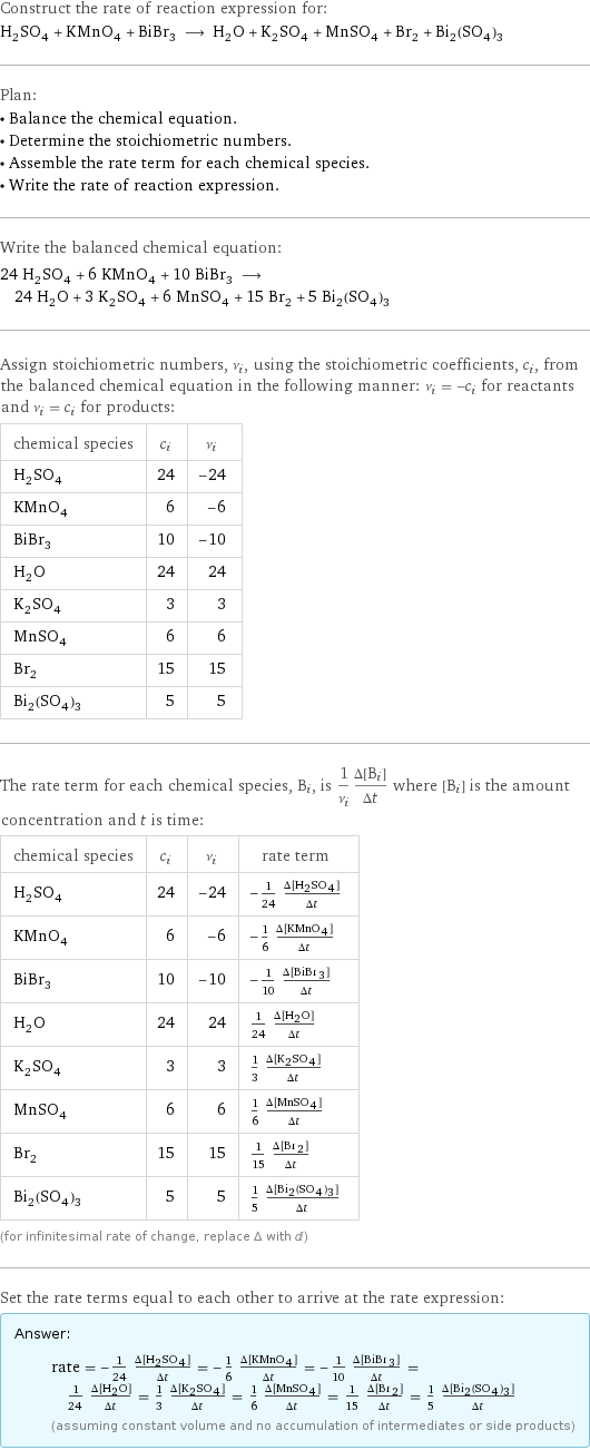 Construct the rate of reaction expression for: H_2SO_4 + KMnO_4 + BiBr_3 ⟶ H_2O + K_2SO_4 + MnSO_4 + Br_2 + Bi_2(SO_4)_3 Plan: • Balance the chemical equation. • Determine the stoichiometric numbers. • Assemble the rate term for each chemical species. • Write the rate of reaction expression. Write the balanced chemical equation: 24 H_2SO_4 + 6 KMnO_4 + 10 BiBr_3 ⟶ 24 H_2O + 3 K_2SO_4 + 6 MnSO_4 + 15 Br_2 + 5 Bi_2(SO_4)_3 Assign stoichiometric numbers, ν_i, using the stoichiometric coefficients, c_i, from the balanced chemical equation in the following manner: ν_i = -c_i for reactants and ν_i = c_i for products: chemical species | c_i | ν_i H_2SO_4 | 24 | -24 KMnO_4 | 6 | -6 BiBr_3 | 10 | -10 H_2O | 24 | 24 K_2SO_4 | 3 | 3 MnSO_4 | 6 | 6 Br_2 | 15 | 15 Bi_2(SO_4)_3 | 5 | 5 The rate term for each chemical species, B_i, is 1/ν_i(Δ[B_i])/(Δt) where [B_i] is the amount concentration and t is time: chemical species | c_i | ν_i | rate term H_2SO_4 | 24 | -24 | -1/24 (Δ[H2SO4])/(Δt) KMnO_4 | 6 | -6 | -1/6 (Δ[KMnO4])/(Δt) BiBr_3 | 10 | -10 | -1/10 (Δ[BiBr3])/(Δt) H_2O | 24 | 24 | 1/24 (Δ[H2O])/(Δt) K_2SO_4 | 3 | 3 | 1/3 (Δ[K2SO4])/(Δt) MnSO_4 | 6 | 6 | 1/6 (Δ[MnSO4])/(Δt) Br_2 | 15 | 15 | 1/15 (Δ[Br2])/(Δt) Bi_2(SO_4)_3 | 5 | 5 | 1/5 (Δ[Bi2(SO4)3])/(Δt) (for infinitesimal rate of change, replace Δ with d) Set the rate terms equal to each other to arrive at the rate expression: Answer: |   | rate = -1/24 (Δ[H2SO4])/(Δt) = -1/6 (Δ[KMnO4])/(Δt) = -1/10 (Δ[BiBr3])/(Δt) = 1/24 (Δ[H2O])/(Δt) = 1/3 (Δ[K2SO4])/(Δt) = 1/6 (Δ[MnSO4])/(Δt) = 1/15 (Δ[Br2])/(Δt) = 1/5 (Δ[Bi2(SO4)3])/(Δt) (assuming constant volume and no accumulation of intermediates or side products)