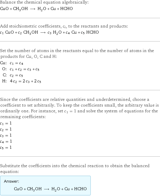 Balance the chemical equation algebraically: CuO + CH_3OH ⟶ H_2O + Cu + HCHO Add stoichiometric coefficients, c_i, to the reactants and products: c_1 CuO + c_2 CH_3OH ⟶ c_3 H_2O + c_4 Cu + c_5 HCHO Set the number of atoms in the reactants equal to the number of atoms in the products for Cu, O, C and H: Cu: | c_1 = c_4 O: | c_1 + c_2 = c_3 + c_5 C: | c_2 = c_5 H: | 4 c_2 = 2 c_3 + 2 c_5 Since the coefficients are relative quantities and underdetermined, choose a coefficient to set arbitrarily. To keep the coefficients small, the arbitrary value is ordinarily one. For instance, set c_1 = 1 and solve the system of equations for the remaining coefficients: c_1 = 1 c_2 = 1 c_3 = 1 c_4 = 1 c_5 = 1 Substitute the coefficients into the chemical reaction to obtain the balanced equation: Answer: |   | CuO + CH_3OH ⟶ H_2O + Cu + HCHO