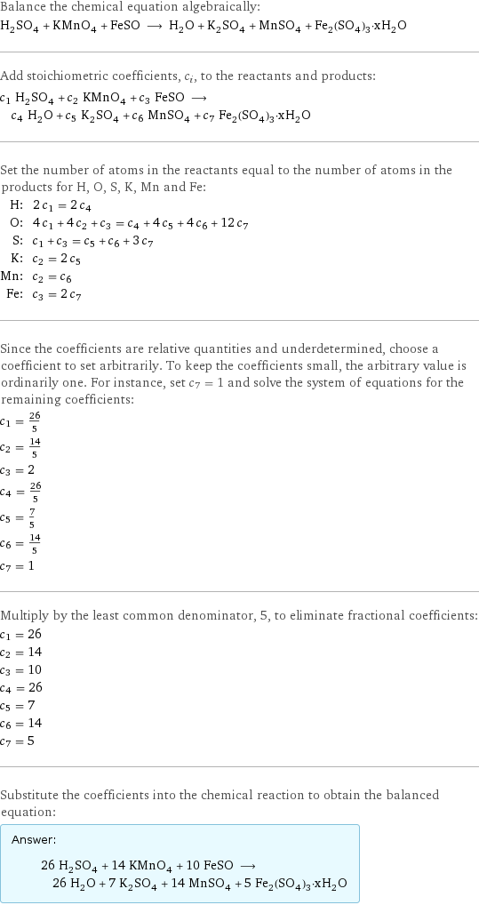 Balance the chemical equation algebraically: H_2SO_4 + KMnO_4 + FeSO ⟶ H_2O + K_2SO_4 + MnSO_4 + Fe_2(SO_4)_3·xH_2O Add stoichiometric coefficients, c_i, to the reactants and products: c_1 H_2SO_4 + c_2 KMnO_4 + c_3 FeSO ⟶ c_4 H_2O + c_5 K_2SO_4 + c_6 MnSO_4 + c_7 Fe_2(SO_4)_3·xH_2O Set the number of atoms in the reactants equal to the number of atoms in the products for H, O, S, K, Mn and Fe: H: | 2 c_1 = 2 c_4 O: | 4 c_1 + 4 c_2 + c_3 = c_4 + 4 c_5 + 4 c_6 + 12 c_7 S: | c_1 + c_3 = c_5 + c_6 + 3 c_7 K: | c_2 = 2 c_5 Mn: | c_2 = c_6 Fe: | c_3 = 2 c_7 Since the coefficients are relative quantities and underdetermined, choose a coefficient to set arbitrarily. To keep the coefficients small, the arbitrary value is ordinarily one. For instance, set c_7 = 1 and solve the system of equations for the remaining coefficients: c_1 = 26/5 c_2 = 14/5 c_3 = 2 c_4 = 26/5 c_5 = 7/5 c_6 = 14/5 c_7 = 1 Multiply by the least common denominator, 5, to eliminate fractional coefficients: c_1 = 26 c_2 = 14 c_3 = 10 c_4 = 26 c_5 = 7 c_6 = 14 c_7 = 5 Substitute the coefficients into the chemical reaction to obtain the balanced equation: Answer: |   | 26 H_2SO_4 + 14 KMnO_4 + 10 FeSO ⟶ 26 H_2O + 7 K_2SO_4 + 14 MnSO_4 + 5 Fe_2(SO_4)_3·xH_2O