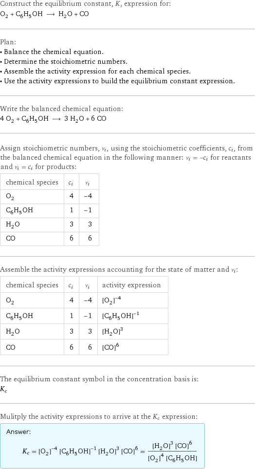 Construct the equilibrium constant, K, expression for: O_2 + C_6H_5OH ⟶ H_2O + CO Plan: • Balance the chemical equation. • Determine the stoichiometric numbers. • Assemble the activity expression for each chemical species. • Use the activity expressions to build the equilibrium constant expression. Write the balanced chemical equation: 4 O_2 + C_6H_5OH ⟶ 3 H_2O + 6 CO Assign stoichiometric numbers, ν_i, using the stoichiometric coefficients, c_i, from the balanced chemical equation in the following manner: ν_i = -c_i for reactants and ν_i = c_i for products: chemical species | c_i | ν_i O_2 | 4 | -4 C_6H_5OH | 1 | -1 H_2O | 3 | 3 CO | 6 | 6 Assemble the activity expressions accounting for the state of matter and ν_i: chemical species | c_i | ν_i | activity expression O_2 | 4 | -4 | ([O2])^(-4) C_6H_5OH | 1 | -1 | ([C6H5OH])^(-1) H_2O | 3 | 3 | ([H2O])^3 CO | 6 | 6 | ([CO])^6 The equilibrium constant symbol in the concentration basis is: K_c Mulitply the activity expressions to arrive at the K_c expression: Answer: |   | K_c = ([O2])^(-4) ([C6H5OH])^(-1) ([H2O])^3 ([CO])^6 = (([H2O])^3 ([CO])^6)/(([O2])^4 [C6H5OH])