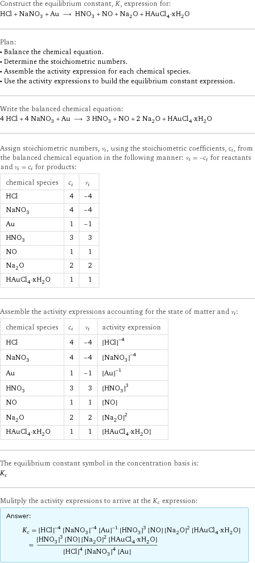 Construct the equilibrium constant, K, expression for: HCl + NaNO_3 + Au ⟶ HNO_3 + NO + Na_2O + HAuCl_4·xH_2O Plan: • Balance the chemical equation. • Determine the stoichiometric numbers. • Assemble the activity expression for each chemical species. • Use the activity expressions to build the equilibrium constant expression. Write the balanced chemical equation: 4 HCl + 4 NaNO_3 + Au ⟶ 3 HNO_3 + NO + 2 Na_2O + HAuCl_4·xH_2O Assign stoichiometric numbers, ν_i, using the stoichiometric coefficients, c_i, from the balanced chemical equation in the following manner: ν_i = -c_i for reactants and ν_i = c_i for products: chemical species | c_i | ν_i HCl | 4 | -4 NaNO_3 | 4 | -4 Au | 1 | -1 HNO_3 | 3 | 3 NO | 1 | 1 Na_2O | 2 | 2 HAuCl_4·xH_2O | 1 | 1 Assemble the activity expressions accounting for the state of matter and ν_i: chemical species | c_i | ν_i | activity expression HCl | 4 | -4 | ([HCl])^(-4) NaNO_3 | 4 | -4 | ([NaNO3])^(-4) Au | 1 | -1 | ([Au])^(-1) HNO_3 | 3 | 3 | ([HNO3])^3 NO | 1 | 1 | [NO] Na_2O | 2 | 2 | ([Na2O])^2 HAuCl_4·xH_2O | 1 | 1 | [HAuCl4·xH2O] The equilibrium constant symbol in the concentration basis is: K_c Mulitply the activity expressions to arrive at the K_c expression: Answer: |   | K_c = ([HCl])^(-4) ([NaNO3])^(-4) ([Au])^(-1) ([HNO3])^3 [NO] ([Na2O])^2 [HAuCl4·xH2O] = (([HNO3])^3 [NO] ([Na2O])^2 [HAuCl4·xH2O])/(([HCl])^4 ([NaNO3])^4 [Au])