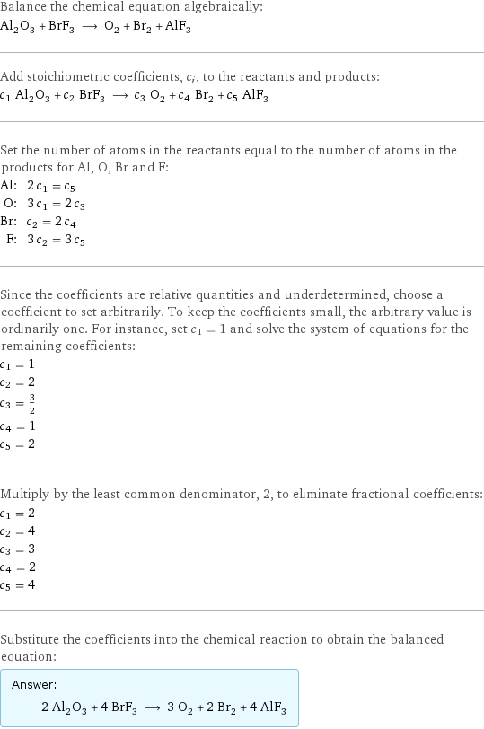 Balance the chemical equation algebraically: Al_2O_3 + BrF_3 ⟶ O_2 + Br_2 + AlF_3 Add stoichiometric coefficients, c_i, to the reactants and products: c_1 Al_2O_3 + c_2 BrF_3 ⟶ c_3 O_2 + c_4 Br_2 + c_5 AlF_3 Set the number of atoms in the reactants equal to the number of atoms in the products for Al, O, Br and F: Al: | 2 c_1 = c_5 O: | 3 c_1 = 2 c_3 Br: | c_2 = 2 c_4 F: | 3 c_2 = 3 c_5 Since the coefficients are relative quantities and underdetermined, choose a coefficient to set arbitrarily. To keep the coefficients small, the arbitrary value is ordinarily one. For instance, set c_1 = 1 and solve the system of equations for the remaining coefficients: c_1 = 1 c_2 = 2 c_3 = 3/2 c_4 = 1 c_5 = 2 Multiply by the least common denominator, 2, to eliminate fractional coefficients: c_1 = 2 c_2 = 4 c_3 = 3 c_4 = 2 c_5 = 4 Substitute the coefficients into the chemical reaction to obtain the balanced equation: Answer: |   | 2 Al_2O_3 + 4 BrF_3 ⟶ 3 O_2 + 2 Br_2 + 4 AlF_3