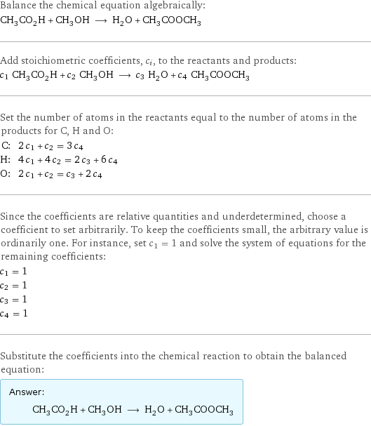 Balance the chemical equation algebraically: CH_3CO_2H + CH_3OH ⟶ H_2O + CH_3COOCH_3 Add stoichiometric coefficients, c_i, to the reactants and products: c_1 CH_3CO_2H + c_2 CH_3OH ⟶ c_3 H_2O + c_4 CH_3COOCH_3 Set the number of atoms in the reactants equal to the number of atoms in the products for C, H and O: C: | 2 c_1 + c_2 = 3 c_4 H: | 4 c_1 + 4 c_2 = 2 c_3 + 6 c_4 O: | 2 c_1 + c_2 = c_3 + 2 c_4 Since the coefficients are relative quantities and underdetermined, choose a coefficient to set arbitrarily. To keep the coefficients small, the arbitrary value is ordinarily one. For instance, set c_1 = 1 and solve the system of equations for the remaining coefficients: c_1 = 1 c_2 = 1 c_3 = 1 c_4 = 1 Substitute the coefficients into the chemical reaction to obtain the balanced equation: Answer: |   | CH_3CO_2H + CH_3OH ⟶ H_2O + CH_3COOCH_3