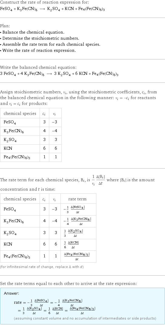 Construct the rate of reaction expression for: FeSO_4 + K_3Fe(CN)_6 ⟶ K_2SO_4 + KCN + Fe4(Fe(CN)6)3 Plan: • Balance the chemical equation. • Determine the stoichiometric numbers. • Assemble the rate term for each chemical species. • Write the rate of reaction expression. Write the balanced chemical equation: 3 FeSO_4 + 4 K_3Fe(CN)_6 ⟶ 3 K_2SO_4 + 6 KCN + Fe4(Fe(CN)6)3 Assign stoichiometric numbers, ν_i, using the stoichiometric coefficients, c_i, from the balanced chemical equation in the following manner: ν_i = -c_i for reactants and ν_i = c_i for products: chemical species | c_i | ν_i FeSO_4 | 3 | -3 K_3Fe(CN)_6 | 4 | -4 K_2SO_4 | 3 | 3 KCN | 6 | 6 Fe4(Fe(CN)6)3 | 1 | 1 The rate term for each chemical species, B_i, is 1/ν_i(Δ[B_i])/(Δt) where [B_i] is the amount concentration and t is time: chemical species | c_i | ν_i | rate term FeSO_4 | 3 | -3 | -1/3 (Δ[FeSO4])/(Δt) K_3Fe(CN)_6 | 4 | -4 | -1/4 (Δ[K3Fe(CN)6])/(Δt) K_2SO_4 | 3 | 3 | 1/3 (Δ[K2SO4])/(Δt) KCN | 6 | 6 | 1/6 (Δ[KCN])/(Δt) Fe4(Fe(CN)6)3 | 1 | 1 | (Δ[Fe4(Fe(CN)6)3])/(Δt) (for infinitesimal rate of change, replace Δ with d) Set the rate terms equal to each other to arrive at the rate expression: Answer: |   | rate = -1/3 (Δ[FeSO4])/(Δt) = -1/4 (Δ[K3Fe(CN)6])/(Δt) = 1/3 (Δ[K2SO4])/(Δt) = 1/6 (Δ[KCN])/(Δt) = (Δ[Fe4(Fe(CN)6)3])/(Δt) (assuming constant volume and no accumulation of intermediates or side products)