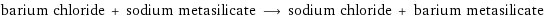 barium chloride + sodium metasilicate ⟶ sodium chloride + barium metasilicate