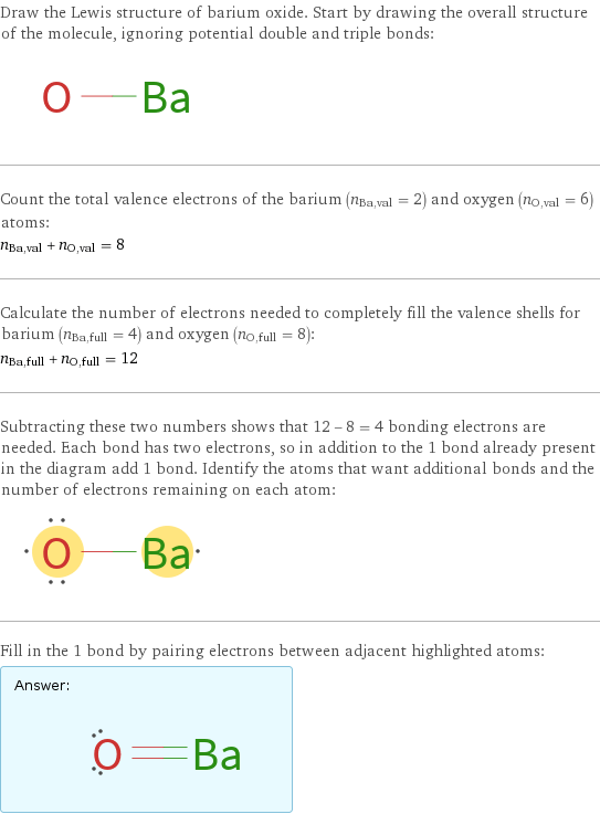 Draw the Lewis structure of barium oxide. Start by drawing the overall structure of the molecule, ignoring potential double and triple bonds:  Count the total valence electrons of the barium (n_Ba, val = 2) and oxygen (n_O, val = 6) atoms: n_Ba, val + n_O, val = 8 Calculate the number of electrons needed to completely fill the valence shells for barium (n_Ba, full = 4) and oxygen (n_O, full = 8): n_Ba, full + n_O, full = 12 Subtracting these two numbers shows that 12 - 8 = 4 bonding electrons are needed. Each bond has two electrons, so in addition to the 1 bond already present in the diagram add 1 bond. Identify the atoms that want additional bonds and the number of electrons remaining on each atom:  Fill in the 1 bond by pairing electrons between adjacent highlighted atoms: Answer: |   | 