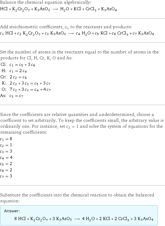 Balance the chemical equation algebraically: HCl + K_2Cr_2O_7 + K3AsO3 ⟶ H_2O + KCl + CrCl_3 + K3AsO4 Add stoichiometric coefficients, c_i, to the reactants and products: c_1 HCl + c_2 K_2Cr_2O_7 + c_3 K3AsO3 ⟶ c_4 H_2O + c_5 KCl + c_6 CrCl_3 + c_7 K3AsO4 Set the number of atoms in the reactants equal to the number of atoms in the products for Cl, H, Cr, K, O and As: Cl: | c_1 = c_5 + 3 c_6 H: | c_1 = 2 c_4 Cr: | 2 c_2 = c_6 K: | 2 c_2 + 3 c_3 = c_5 + 3 c_7 O: | 7 c_2 + 3 c_3 = c_4 + 4 c_7 As: | c_3 = c_7 Since the coefficients are relative quantities and underdetermined, choose a coefficient to set arbitrarily. To keep the coefficients small, the arbitrary value is ordinarily one. For instance, set c_2 = 1 and solve the system of equations for the remaining coefficients: c_1 = 8 c_2 = 1 c_3 = 3 c_4 = 4 c_5 = 2 c_6 = 2 c_7 = 3 Substitute the coefficients into the chemical reaction to obtain the balanced equation: Answer: |   | 8 HCl + K_2Cr_2O_7 + 3 K3AsO3 ⟶ 4 H_2O + 2 KCl + 2 CrCl_3 + 3 K3AsO4