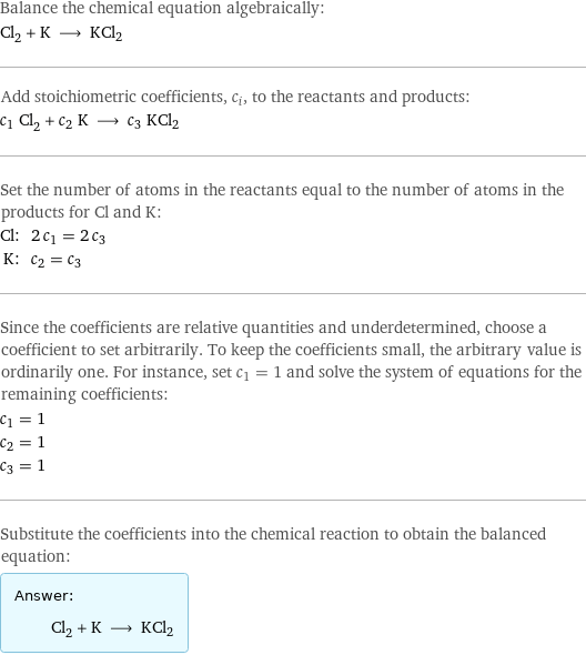 Balance the chemical equation algebraically: Cl_2 + K ⟶ KCl2 Add stoichiometric coefficients, c_i, to the reactants and products: c_1 Cl_2 + c_2 K ⟶ c_3 KCl2 Set the number of atoms in the reactants equal to the number of atoms in the products for Cl and K: Cl: | 2 c_1 = 2 c_3 K: | c_2 = c_3 Since the coefficients are relative quantities and underdetermined, choose a coefficient to set arbitrarily. To keep the coefficients small, the arbitrary value is ordinarily one. For instance, set c_1 = 1 and solve the system of equations for the remaining coefficients: c_1 = 1 c_2 = 1 c_3 = 1 Substitute the coefficients into the chemical reaction to obtain the balanced equation: Answer: |   | Cl_2 + K ⟶ KCl2