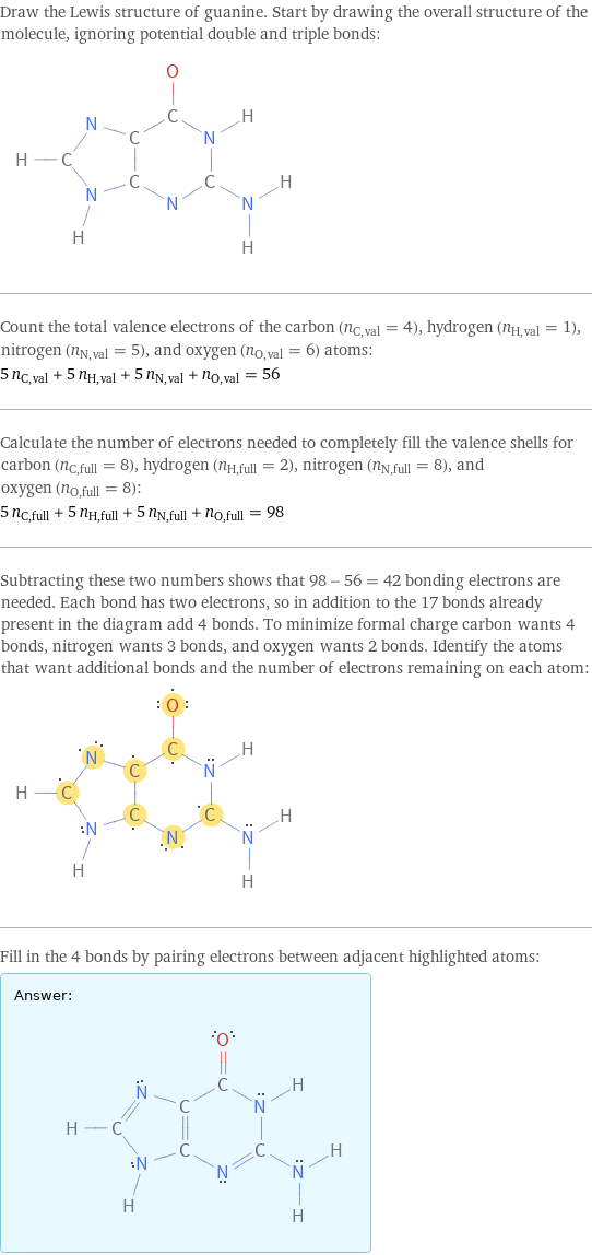 Draw the Lewis structure of guanine. Start by drawing the overall structure of the molecule, ignoring potential double and triple bonds:  Count the total valence electrons of the carbon (n_C, val = 4), hydrogen (n_H, val = 1), nitrogen (n_N, val = 5), and oxygen (n_O, val = 6) atoms: 5 n_C, val + 5 n_H, val + 5 n_N, val + n_O, val = 56 Calculate the number of electrons needed to completely fill the valence shells for carbon (n_C, full = 8), hydrogen (n_H, full = 2), nitrogen (n_N, full = 8), and oxygen (n_O, full = 8): 5 n_C, full + 5 n_H, full + 5 n_N, full + n_O, full = 98 Subtracting these two numbers shows that 98 - 56 = 42 bonding electrons are needed. Each bond has two electrons, so in addition to the 17 bonds already present in the diagram add 4 bonds. To minimize formal charge carbon wants 4 bonds, nitrogen wants 3 bonds, and oxygen wants 2 bonds. Identify the atoms that want additional bonds and the number of electrons remaining on each atom:  Fill in the 4 bonds by pairing electrons between adjacent highlighted atoms: Answer: |   | 