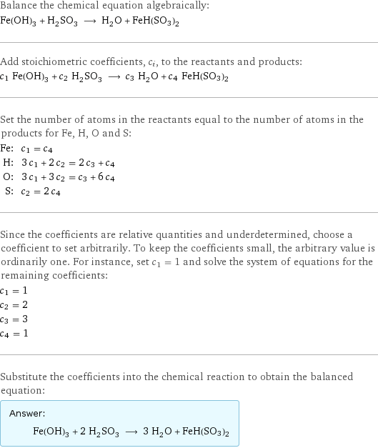 Balance the chemical equation algebraically: Fe(OH)_3 + H_2SO_3 ⟶ H_2O + FeH(SO3)2 Add stoichiometric coefficients, c_i, to the reactants and products: c_1 Fe(OH)_3 + c_2 H_2SO_3 ⟶ c_3 H_2O + c_4 FeH(SO3)2 Set the number of atoms in the reactants equal to the number of atoms in the products for Fe, H, O and S: Fe: | c_1 = c_4 H: | 3 c_1 + 2 c_2 = 2 c_3 + c_4 O: | 3 c_1 + 3 c_2 = c_3 + 6 c_4 S: | c_2 = 2 c_4 Since the coefficients are relative quantities and underdetermined, choose a coefficient to set arbitrarily. To keep the coefficients small, the arbitrary value is ordinarily one. For instance, set c_1 = 1 and solve the system of equations for the remaining coefficients: c_1 = 1 c_2 = 2 c_3 = 3 c_4 = 1 Substitute the coefficients into the chemical reaction to obtain the balanced equation: Answer: |   | Fe(OH)_3 + 2 H_2SO_3 ⟶ 3 H_2O + FeH(SO3)2