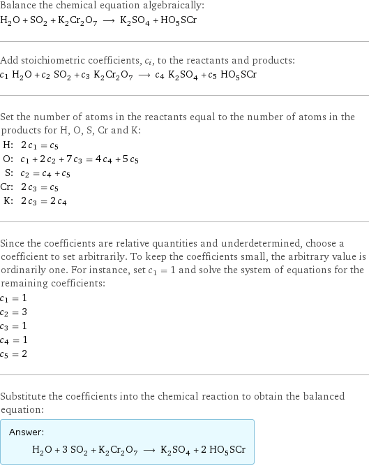 Balance the chemical equation algebraically: H_2O + SO_2 + K_2Cr_2O_7 ⟶ K_2SO_4 + HO_5SCr Add stoichiometric coefficients, c_i, to the reactants and products: c_1 H_2O + c_2 SO_2 + c_3 K_2Cr_2O_7 ⟶ c_4 K_2SO_4 + c_5 HO_5SCr Set the number of atoms in the reactants equal to the number of atoms in the products for H, O, S, Cr and K: H: | 2 c_1 = c_5 O: | c_1 + 2 c_2 + 7 c_3 = 4 c_4 + 5 c_5 S: | c_2 = c_4 + c_5 Cr: | 2 c_3 = c_5 K: | 2 c_3 = 2 c_4 Since the coefficients are relative quantities and underdetermined, choose a coefficient to set arbitrarily. To keep the coefficients small, the arbitrary value is ordinarily one. For instance, set c_1 = 1 and solve the system of equations for the remaining coefficients: c_1 = 1 c_2 = 3 c_3 = 1 c_4 = 1 c_5 = 2 Substitute the coefficients into the chemical reaction to obtain the balanced equation: Answer: |   | H_2O + 3 SO_2 + K_2Cr_2O_7 ⟶ K_2SO_4 + 2 HO_5SCr