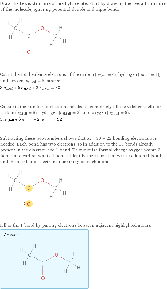 Draw the Lewis structure of methyl acetate. Start by drawing the overall structure of the molecule, ignoring potential double and triple bonds:  Count the total valence electrons of the carbon (n_C, val = 4), hydrogen (n_H, val = 1), and oxygen (n_O, val = 6) atoms: 3 n_C, val + 6 n_H, val + 2 n_O, val = 30 Calculate the number of electrons needed to completely fill the valence shells for carbon (n_C, full = 8), hydrogen (n_H, full = 2), and oxygen (n_O, full = 8): 3 n_C, full + 6 n_H, full + 2 n_O, full = 52 Subtracting these two numbers shows that 52 - 30 = 22 bonding electrons are needed. Each bond has two electrons, so in addition to the 10 bonds already present in the diagram add 1 bond. To minimize formal charge oxygen wants 2 bonds and carbon wants 4 bonds. Identify the atoms that want additional bonds and the number of electrons remaining on each atom:  Fill in the 1 bond by pairing electrons between adjacent highlighted atoms: Answer: |   | 