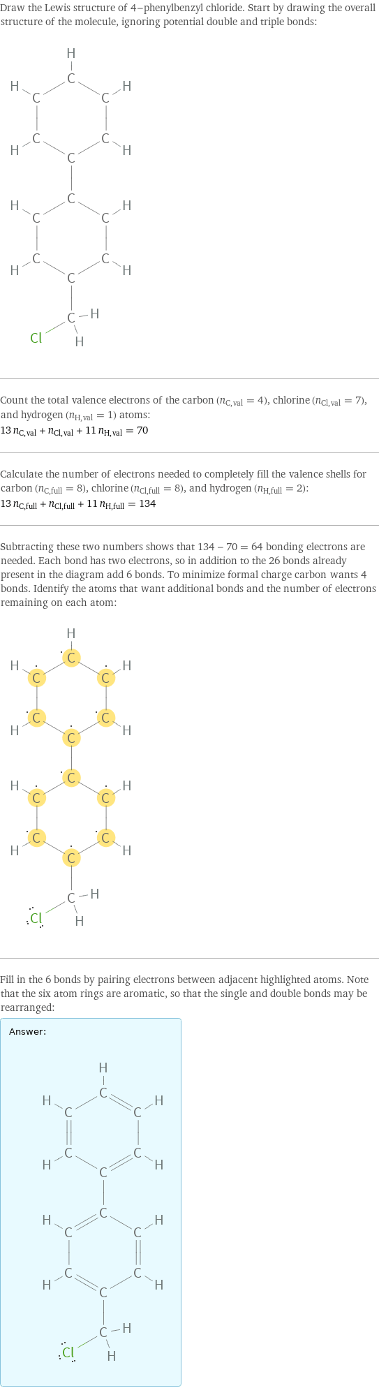 Draw the Lewis structure of 4-phenylbenzyl chloride. Start by drawing the overall structure of the molecule, ignoring potential double and triple bonds:  Count the total valence electrons of the carbon (n_C, val = 4), chlorine (n_Cl, val = 7), and hydrogen (n_H, val = 1) atoms: 13 n_C, val + n_Cl, val + 11 n_H, val = 70 Calculate the number of electrons needed to completely fill the valence shells for carbon (n_C, full = 8), chlorine (n_Cl, full = 8), and hydrogen (n_H, full = 2): 13 n_C, full + n_Cl, full + 11 n_H, full = 134 Subtracting these two numbers shows that 134 - 70 = 64 bonding electrons are needed. Each bond has two electrons, so in addition to the 26 bonds already present in the diagram add 6 bonds. To minimize formal charge carbon wants 4 bonds. Identify the atoms that want additional bonds and the number of electrons remaining on each atom:  Fill in the 6 bonds by pairing electrons between adjacent highlighted atoms. Note that the six atom rings are aromatic, so that the single and double bonds may be rearranged: Answer: |   | 