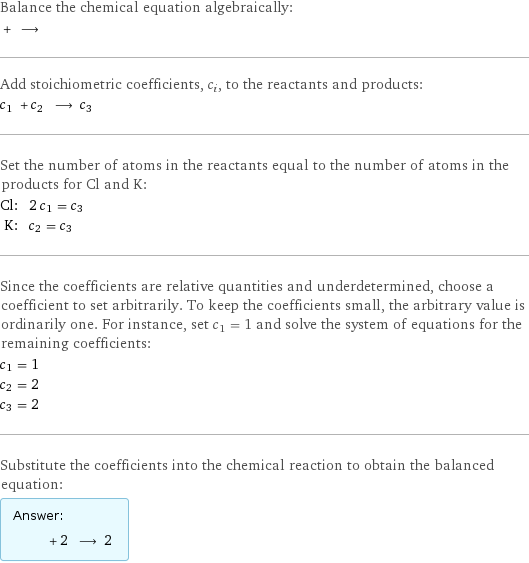 Balance the chemical equation algebraically:  + ⟶  Add stoichiometric coefficients, c_i, to the reactants and products: c_1 + c_2 ⟶ c_3  Set the number of atoms in the reactants equal to the number of atoms in the products for Cl and K: Cl: | 2 c_1 = c_3 K: | c_2 = c_3 Since the coefficients are relative quantities and underdetermined, choose a coefficient to set arbitrarily. To keep the coefficients small, the arbitrary value is ordinarily one. For instance, set c_1 = 1 and solve the system of equations for the remaining coefficients: c_1 = 1 c_2 = 2 c_3 = 2 Substitute the coefficients into the chemical reaction to obtain the balanced equation: Answer: |   | + 2 ⟶ 2 