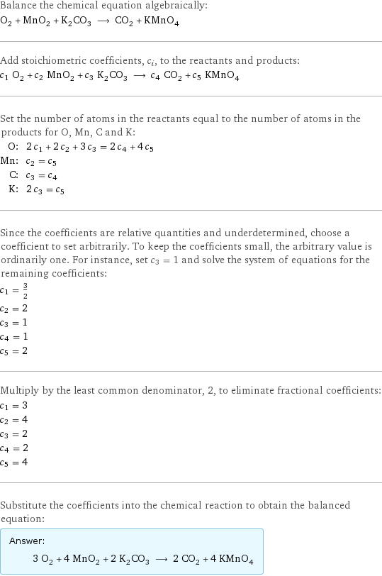 Balance the chemical equation algebraically: O_2 + MnO_2 + K_2CO_3 ⟶ CO_2 + KMnO_4 Add stoichiometric coefficients, c_i, to the reactants and products: c_1 O_2 + c_2 MnO_2 + c_3 K_2CO_3 ⟶ c_4 CO_2 + c_5 KMnO_4 Set the number of atoms in the reactants equal to the number of atoms in the products for O, Mn, C and K: O: | 2 c_1 + 2 c_2 + 3 c_3 = 2 c_4 + 4 c_5 Mn: | c_2 = c_5 C: | c_3 = c_4 K: | 2 c_3 = c_5 Since the coefficients are relative quantities and underdetermined, choose a coefficient to set arbitrarily. To keep the coefficients small, the arbitrary value is ordinarily one. For instance, set c_3 = 1 and solve the system of equations for the remaining coefficients: c_1 = 3/2 c_2 = 2 c_3 = 1 c_4 = 1 c_5 = 2 Multiply by the least common denominator, 2, to eliminate fractional coefficients: c_1 = 3 c_2 = 4 c_3 = 2 c_4 = 2 c_5 = 4 Substitute the coefficients into the chemical reaction to obtain the balanced equation: Answer: |   | 3 O_2 + 4 MnO_2 + 2 K_2CO_3 ⟶ 2 CO_2 + 4 KMnO_4