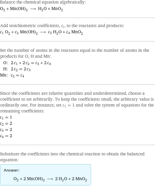 Balance the chemical equation algebraically: O_2 + Mn(OH)_2 ⟶ H_2O + MnO_2 Add stoichiometric coefficients, c_i, to the reactants and products: c_1 O_2 + c_2 Mn(OH)_2 ⟶ c_3 H_2O + c_4 MnO_2 Set the number of atoms in the reactants equal to the number of atoms in the products for O, H and Mn: O: | 2 c_1 + 2 c_2 = c_3 + 2 c_4 H: | 2 c_2 = 2 c_3 Mn: | c_2 = c_4 Since the coefficients are relative quantities and underdetermined, choose a coefficient to set arbitrarily. To keep the coefficients small, the arbitrary value is ordinarily one. For instance, set c_1 = 1 and solve the system of equations for the remaining coefficients: c_1 = 1 c_2 = 2 c_3 = 2 c_4 = 2 Substitute the coefficients into the chemical reaction to obtain the balanced equation: Answer: |   | O_2 + 2 Mn(OH)_2 ⟶ 2 H_2O + 2 MnO_2