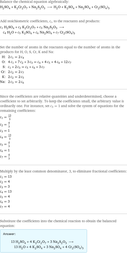 Balance the chemical equation algebraically: H_2SO_4 + K_2Cr_2O_7 + Na_2S_2O_3 ⟶ H_2O + K_2SO_4 + Na_2SO_4 + Cr_2(SO_4)_3 Add stoichiometric coefficients, c_i, to the reactants and products: c_1 H_2SO_4 + c_2 K_2Cr_2O_7 + c_3 Na_2S_2O_3 ⟶ c_4 H_2O + c_5 K_2SO_4 + c_6 Na_2SO_4 + c_7 Cr_2(SO_4)_3 Set the number of atoms in the reactants equal to the number of atoms in the products for H, O, S, Cr, K and Na: H: | 2 c_1 = 2 c_4 O: | 4 c_1 + 7 c_2 + 3 c_3 = c_4 + 4 c_5 + 4 c_6 + 12 c_7 S: | c_1 + 2 c_3 = c_5 + c_6 + 3 c_7 Cr: | 2 c_2 = 2 c_7 K: | 2 c_2 = 2 c_5 Na: | 2 c_3 = 2 c_6 Since the coefficients are relative quantities and underdetermined, choose a coefficient to set arbitrarily. To keep the coefficients small, the arbitrary value is ordinarily one. For instance, set c_3 = 1 and solve the system of equations for the remaining coefficients: c_1 = 13/3 c_2 = 4/3 c_3 = 1 c_4 = 13/3 c_5 = 4/3 c_6 = 1 c_7 = 4/3 Multiply by the least common denominator, 3, to eliminate fractional coefficients: c_1 = 13 c_2 = 4 c_3 = 3 c_4 = 13 c_5 = 4 c_6 = 3 c_7 = 4 Substitute the coefficients into the chemical reaction to obtain the balanced equation: Answer: |   | 13 H_2SO_4 + 4 K_2Cr_2O_7 + 3 Na_2S_2O_3 ⟶ 13 H_2O + 4 K_2SO_4 + 3 Na_2SO_4 + 4 Cr_2(SO_4)_3