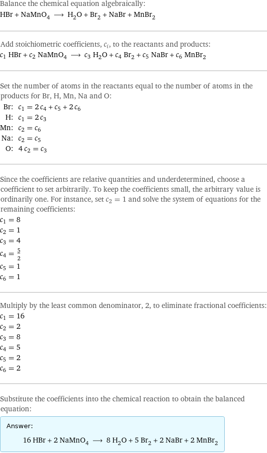 Balance the chemical equation algebraically: HBr + NaMnO_4 ⟶ H_2O + Br_2 + NaBr + MnBr_2 Add stoichiometric coefficients, c_i, to the reactants and products: c_1 HBr + c_2 NaMnO_4 ⟶ c_3 H_2O + c_4 Br_2 + c_5 NaBr + c_6 MnBr_2 Set the number of atoms in the reactants equal to the number of atoms in the products for Br, H, Mn, Na and O: Br: | c_1 = 2 c_4 + c_5 + 2 c_6 H: | c_1 = 2 c_3 Mn: | c_2 = c_6 Na: | c_2 = c_5 O: | 4 c_2 = c_3 Since the coefficients are relative quantities and underdetermined, choose a coefficient to set arbitrarily. To keep the coefficients small, the arbitrary value is ordinarily one. For instance, set c_2 = 1 and solve the system of equations for the remaining coefficients: c_1 = 8 c_2 = 1 c_3 = 4 c_4 = 5/2 c_5 = 1 c_6 = 1 Multiply by the least common denominator, 2, to eliminate fractional coefficients: c_1 = 16 c_2 = 2 c_3 = 8 c_4 = 5 c_5 = 2 c_6 = 2 Substitute the coefficients into the chemical reaction to obtain the balanced equation: Answer: |   | 16 HBr + 2 NaMnO_4 ⟶ 8 H_2O + 5 Br_2 + 2 NaBr + 2 MnBr_2