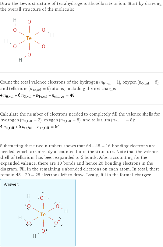 Draw the Lewis structure of tetrahydrogenorthotellurate anion. Start by drawing the overall structure of the molecule:  Count the total valence electrons of the hydrogen (n_H, val = 1), oxygen (n_O, val = 6), and tellurium (n_Te, val = 6) atoms, including the net charge: 4 n_H, val + 6 n_O, val + n_Te, val - n_charge = 48 Calculate the number of electrons needed to completely fill the valence shells for hydrogen (n_H, full = 2), oxygen (n_O, full = 8), and tellurium (n_Te, full = 8): 4 n_H, full + 6 n_O, full + n_Te, full = 64 Subtracting these two numbers shows that 64 - 48 = 16 bonding electrons are needed, which are already accounted for in the structure. Note that the valence shell of tellurium has been expanded to 6 bonds. After accounting for the expanded valence, there are 10 bonds and hence 20 bonding electrons in the diagram. Fill in the remaining unbonded electrons on each atom. In total, there remain 48 - 20 = 28 electrons left to draw. Lastly, fill in the formal charges: Answer: |   | 