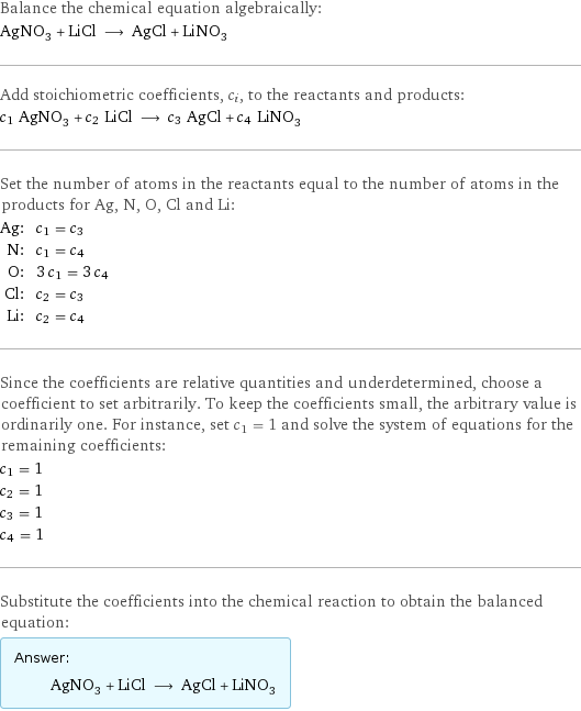 Balance the chemical equation algebraically: AgNO_3 + LiCl ⟶ AgCl + LiNO_3 Add stoichiometric coefficients, c_i, to the reactants and products: c_1 AgNO_3 + c_2 LiCl ⟶ c_3 AgCl + c_4 LiNO_3 Set the number of atoms in the reactants equal to the number of atoms in the products for Ag, N, O, Cl and Li: Ag: | c_1 = c_3 N: | c_1 = c_4 O: | 3 c_1 = 3 c_4 Cl: | c_2 = c_3 Li: | c_2 = c_4 Since the coefficients are relative quantities and underdetermined, choose a coefficient to set arbitrarily. To keep the coefficients small, the arbitrary value is ordinarily one. For instance, set c_1 = 1 and solve the system of equations for the remaining coefficients: c_1 = 1 c_2 = 1 c_3 = 1 c_4 = 1 Substitute the coefficients into the chemical reaction to obtain the balanced equation: Answer: |   | AgNO_3 + LiCl ⟶ AgCl + LiNO_3