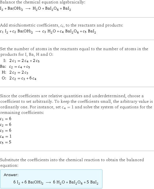 Balance the chemical equation algebraically: I_2 + Ba(OH)_2 ⟶ H_2O + BaI_2O_6 + BaI_2 Add stoichiometric coefficients, c_i, to the reactants and products: c_1 I_2 + c_2 Ba(OH)_2 ⟶ c_3 H_2O + c_4 BaI_2O_6 + c_5 BaI_2 Set the number of atoms in the reactants equal to the number of atoms in the products for I, Ba, H and O: I: | 2 c_1 = 2 c_4 + 2 c_5 Ba: | c_2 = c_4 + c_5 H: | 2 c_2 = 2 c_3 O: | 2 c_2 = c_3 + 6 c_4 Since the coefficients are relative quantities and underdetermined, choose a coefficient to set arbitrarily. To keep the coefficients small, the arbitrary value is ordinarily one. For instance, set c_4 = 1 and solve the system of equations for the remaining coefficients: c_1 = 6 c_2 = 6 c_3 = 6 c_4 = 1 c_5 = 5 Substitute the coefficients into the chemical reaction to obtain the balanced equation: Answer: |   | 6 I_2 + 6 Ba(OH)_2 ⟶ 6 H_2O + BaI_2O_6 + 5 BaI_2