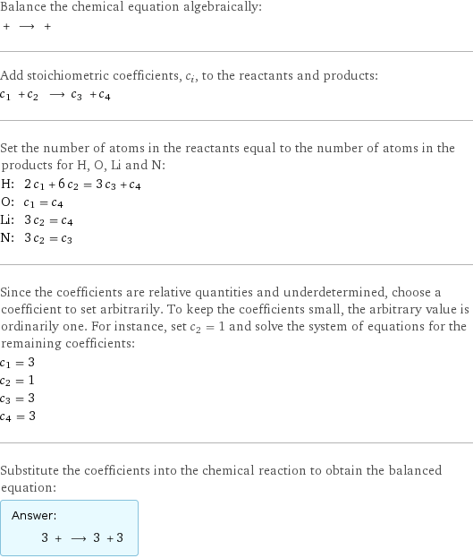 Balance the chemical equation algebraically:  + ⟶ +  Add stoichiometric coefficients, c_i, to the reactants and products: c_1 + c_2 ⟶ c_3 + c_4  Set the number of atoms in the reactants equal to the number of atoms in the products for H, O, Li and N: H: | 2 c_1 + 6 c_2 = 3 c_3 + c_4 O: | c_1 = c_4 Li: | 3 c_2 = c_4 N: | 3 c_2 = c_3 Since the coefficients are relative quantities and underdetermined, choose a coefficient to set arbitrarily. To keep the coefficients small, the arbitrary value is ordinarily one. For instance, set c_2 = 1 and solve the system of equations for the remaining coefficients: c_1 = 3 c_2 = 1 c_3 = 3 c_4 = 3 Substitute the coefficients into the chemical reaction to obtain the balanced equation: Answer: |   | 3 + ⟶ 3 + 3 