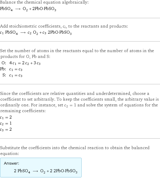 Balance the chemical equation algebraically: PbSO_4 ⟶ O_2 + 2PbO·PbSO_3 Add stoichiometric coefficients, c_i, to the reactants and products: c_1 PbSO_4 ⟶ c_2 O_2 + c_3 2PbO·PbSO_3 Set the number of atoms in the reactants equal to the number of atoms in the products for O, Pb and S: O: | 4 c_1 = 2 c_2 + 3 c_3 Pb: | c_1 = c_3 S: | c_1 = c_3 Since the coefficients are relative quantities and underdetermined, choose a coefficient to set arbitrarily. To keep the coefficients small, the arbitrary value is ordinarily one. For instance, set c_2 = 1 and solve the system of equations for the remaining coefficients: c_1 = 2 c_2 = 1 c_3 = 2 Substitute the coefficients into the chemical reaction to obtain the balanced equation: Answer: |   | 2 PbSO_4 ⟶ O_2 + 2 2PbO·PbSO_3