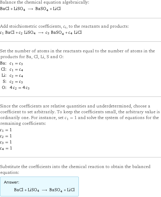 Balance the chemical equation algebraically: BaCl + LiSO4 ⟶ BaSO_4 + LiCl Add stoichiometric coefficients, c_i, to the reactants and products: c_1 BaCl + c_2 LiSO4 ⟶ c_3 BaSO_4 + c_4 LiCl Set the number of atoms in the reactants equal to the number of atoms in the products for Ba, Cl, Li, S and O: Ba: | c_1 = c_3 Cl: | c_1 = c_4 Li: | c_2 = c_4 S: | c_2 = c_3 O: | 4 c_2 = 4 c_3 Since the coefficients are relative quantities and underdetermined, choose a coefficient to set arbitrarily. To keep the coefficients small, the arbitrary value is ordinarily one. For instance, set c_1 = 1 and solve the system of equations for the remaining coefficients: c_1 = 1 c_2 = 1 c_3 = 1 c_4 = 1 Substitute the coefficients into the chemical reaction to obtain the balanced equation: Answer: |   | BaCl + LiSO4 ⟶ BaSO_4 + LiCl