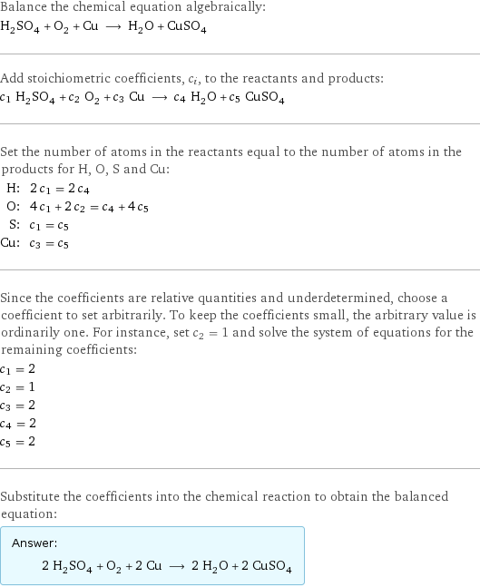 Balance the chemical equation algebraically: H_2SO_4 + O_2 + Cu ⟶ H_2O + CuSO_4 Add stoichiometric coefficients, c_i, to the reactants and products: c_1 H_2SO_4 + c_2 O_2 + c_3 Cu ⟶ c_4 H_2O + c_5 CuSO_4 Set the number of atoms in the reactants equal to the number of atoms in the products for H, O, S and Cu: H: | 2 c_1 = 2 c_4 O: | 4 c_1 + 2 c_2 = c_4 + 4 c_5 S: | c_1 = c_5 Cu: | c_3 = c_5 Since the coefficients are relative quantities and underdetermined, choose a coefficient to set arbitrarily. To keep the coefficients small, the arbitrary value is ordinarily one. For instance, set c_2 = 1 and solve the system of equations for the remaining coefficients: c_1 = 2 c_2 = 1 c_3 = 2 c_4 = 2 c_5 = 2 Substitute the coefficients into the chemical reaction to obtain the balanced equation: Answer: |   | 2 H_2SO_4 + O_2 + 2 Cu ⟶ 2 H_2O + 2 CuSO_4