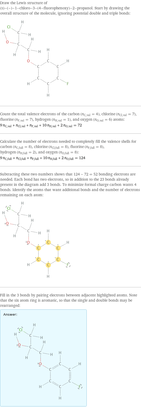 Draw the Lewis structure of (s)-(-)-1-chloro-3-(4-fluorophenoxy)-2-propanol. Start by drawing the overall structure of the molecule, ignoring potential double and triple bonds:  Count the total valence electrons of the carbon (n_C, val = 4), chlorine (n_Cl, val = 7), fluorine (n_F, val = 7), hydrogen (n_H, val = 1), and oxygen (n_O, val = 6) atoms: 9 n_C, val + n_Cl, val + n_F, val + 10 n_H, val + 2 n_O, val = 72 Calculate the number of electrons needed to completely fill the valence shells for carbon (n_C, full = 8), chlorine (n_Cl, full = 8), fluorine (n_F, full = 8), hydrogen (n_H, full = 2), and oxygen (n_O, full = 8): 9 n_C, full + n_Cl, full + n_F, full + 10 n_H, full + 2 n_O, full = 124 Subtracting these two numbers shows that 124 - 72 = 52 bonding electrons are needed. Each bond has two electrons, so in addition to the 23 bonds already present in the diagram add 3 bonds. To minimize formal charge carbon wants 4 bonds. Identify the atoms that want additional bonds and the number of electrons remaining on each atom:  Fill in the 3 bonds by pairing electrons between adjacent highlighted atoms. Note that the six atom ring is aromatic, so that the single and double bonds may be rearranged: Answer: |   | 