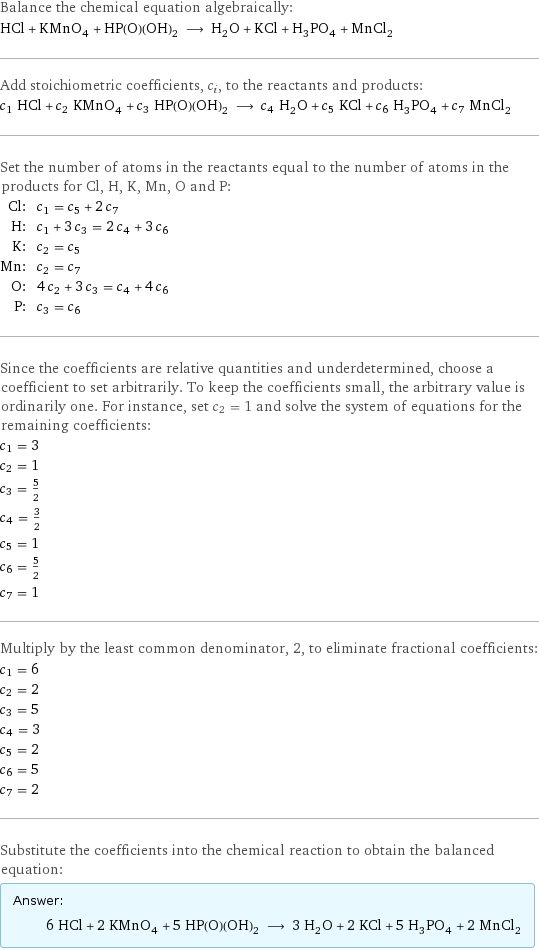 Balance the chemical equation algebraically: HCl + KMnO_4 + HP(O)(OH)_2 ⟶ H_2O + KCl + H_3PO_4 + MnCl_2 Add stoichiometric coefficients, c_i, to the reactants and products: c_1 HCl + c_2 KMnO_4 + c_3 HP(O)(OH)_2 ⟶ c_4 H_2O + c_5 KCl + c_6 H_3PO_4 + c_7 MnCl_2 Set the number of atoms in the reactants equal to the number of atoms in the products for Cl, H, K, Mn, O and P: Cl: | c_1 = c_5 + 2 c_7 H: | c_1 + 3 c_3 = 2 c_4 + 3 c_6 K: | c_2 = c_5 Mn: | c_2 = c_7 O: | 4 c_2 + 3 c_3 = c_4 + 4 c_6 P: | c_3 = c_6 Since the coefficients are relative quantities and underdetermined, choose a coefficient to set arbitrarily. To keep the coefficients small, the arbitrary value is ordinarily one. For instance, set c_2 = 1 and solve the system of equations for the remaining coefficients: c_1 = 3 c_2 = 1 c_3 = 5/2 c_4 = 3/2 c_5 = 1 c_6 = 5/2 c_7 = 1 Multiply by the least common denominator, 2, to eliminate fractional coefficients: c_1 = 6 c_2 = 2 c_3 = 5 c_4 = 3 c_5 = 2 c_6 = 5 c_7 = 2 Substitute the coefficients into the chemical reaction to obtain the balanced equation: Answer: |   | 6 HCl + 2 KMnO_4 + 5 HP(O)(OH)_2 ⟶ 3 H_2O + 2 KCl + 5 H_3PO_4 + 2 MnCl_2