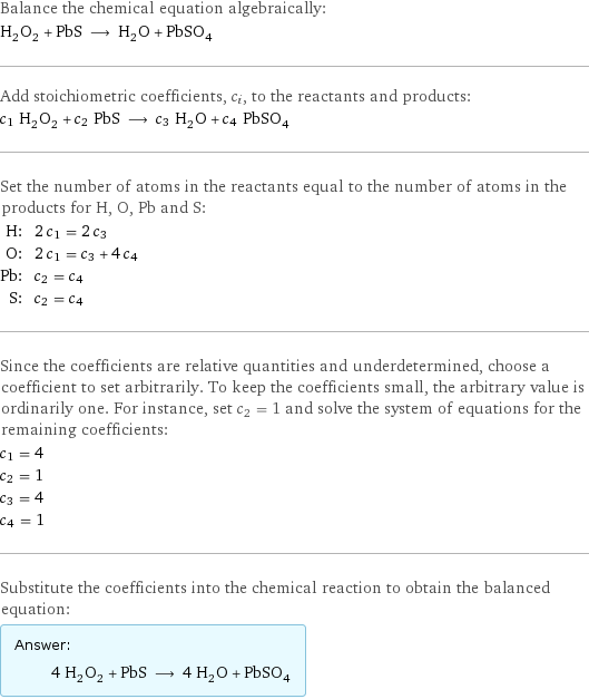 Balance the chemical equation algebraically: H_2O_2 + PbS ⟶ H_2O + PbSO_4 Add stoichiometric coefficients, c_i, to the reactants and products: c_1 H_2O_2 + c_2 PbS ⟶ c_3 H_2O + c_4 PbSO_4 Set the number of atoms in the reactants equal to the number of atoms in the products for H, O, Pb and S: H: | 2 c_1 = 2 c_3 O: | 2 c_1 = c_3 + 4 c_4 Pb: | c_2 = c_4 S: | c_2 = c_4 Since the coefficients are relative quantities and underdetermined, choose a coefficient to set arbitrarily. To keep the coefficients small, the arbitrary value is ordinarily one. For instance, set c_2 = 1 and solve the system of equations for the remaining coefficients: c_1 = 4 c_2 = 1 c_3 = 4 c_4 = 1 Substitute the coefficients into the chemical reaction to obtain the balanced equation: Answer: |   | 4 H_2O_2 + PbS ⟶ 4 H_2O + PbSO_4