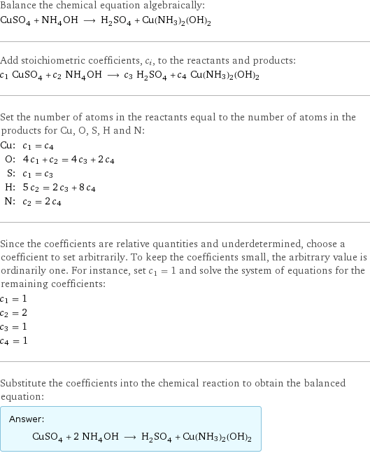 Balance the chemical equation algebraically: CuSO_4 + NH_4OH ⟶ H_2SO_4 + Cu(NH3)2(OH)2 Add stoichiometric coefficients, c_i, to the reactants and products: c_1 CuSO_4 + c_2 NH_4OH ⟶ c_3 H_2SO_4 + c_4 Cu(NH3)2(OH)2 Set the number of atoms in the reactants equal to the number of atoms in the products for Cu, O, S, H and N: Cu: | c_1 = c_4 O: | 4 c_1 + c_2 = 4 c_3 + 2 c_4 S: | c_1 = c_3 H: | 5 c_2 = 2 c_3 + 8 c_4 N: | c_2 = 2 c_4 Since the coefficients are relative quantities and underdetermined, choose a coefficient to set arbitrarily. To keep the coefficients small, the arbitrary value is ordinarily one. For instance, set c_1 = 1 and solve the system of equations for the remaining coefficients: c_1 = 1 c_2 = 2 c_3 = 1 c_4 = 1 Substitute the coefficients into the chemical reaction to obtain the balanced equation: Answer: |   | CuSO_4 + 2 NH_4OH ⟶ H_2SO_4 + Cu(NH3)2(OH)2