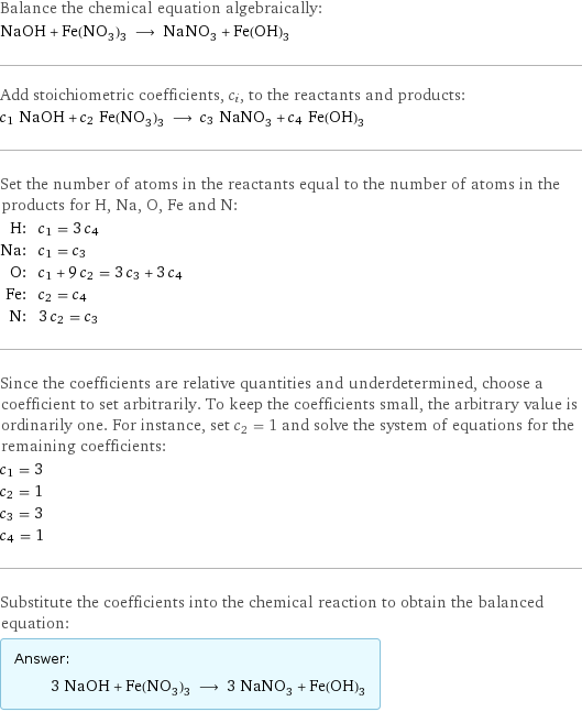 Balance the chemical equation algebraically: NaOH + Fe(NO_3)_3 ⟶ NaNO_3 + Fe(OH)_3 Add stoichiometric coefficients, c_i, to the reactants and products: c_1 NaOH + c_2 Fe(NO_3)_3 ⟶ c_3 NaNO_3 + c_4 Fe(OH)_3 Set the number of atoms in the reactants equal to the number of atoms in the products for H, Na, O, Fe and N: H: | c_1 = 3 c_4 Na: | c_1 = c_3 O: | c_1 + 9 c_2 = 3 c_3 + 3 c_4 Fe: | c_2 = c_4 N: | 3 c_2 = c_3 Since the coefficients are relative quantities and underdetermined, choose a coefficient to set arbitrarily. To keep the coefficients small, the arbitrary value is ordinarily one. For instance, set c_2 = 1 and solve the system of equations for the remaining coefficients: c_1 = 3 c_2 = 1 c_3 = 3 c_4 = 1 Substitute the coefficients into the chemical reaction to obtain the balanced equation: Answer: |   | 3 NaOH + Fe(NO_3)_3 ⟶ 3 NaNO_3 + Fe(OH)_3