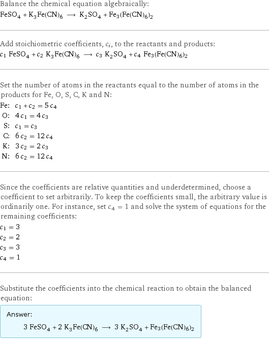 Balance the chemical equation algebraically: FeSO_4 + K_3Fe(CN)_6 ⟶ K_2SO_4 + Fe3(Fe(CN)6)2 Add stoichiometric coefficients, c_i, to the reactants and products: c_1 FeSO_4 + c_2 K_3Fe(CN)_6 ⟶ c_3 K_2SO_4 + c_4 Fe3(Fe(CN)6)2 Set the number of atoms in the reactants equal to the number of atoms in the products for Fe, O, S, C, K and N: Fe: | c_1 + c_2 = 5 c_4 O: | 4 c_1 = 4 c_3 S: | c_1 = c_3 C: | 6 c_2 = 12 c_4 K: | 3 c_2 = 2 c_3 N: | 6 c_2 = 12 c_4 Since the coefficients are relative quantities and underdetermined, choose a coefficient to set arbitrarily. To keep the coefficients small, the arbitrary value is ordinarily one. For instance, set c_4 = 1 and solve the system of equations for the remaining coefficients: c_1 = 3 c_2 = 2 c_3 = 3 c_4 = 1 Substitute the coefficients into the chemical reaction to obtain the balanced equation: Answer: |   | 3 FeSO_4 + 2 K_3Fe(CN)_6 ⟶ 3 K_2SO_4 + Fe3(Fe(CN)6)2