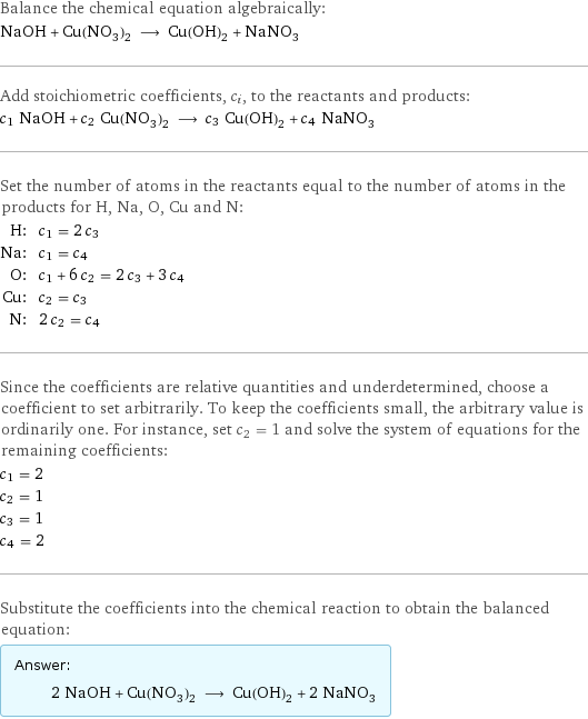 Balance the chemical equation algebraically: NaOH + Cu(NO_3)_2 ⟶ Cu(OH)_2 + NaNO_3 Add stoichiometric coefficients, c_i, to the reactants and products: c_1 NaOH + c_2 Cu(NO_3)_2 ⟶ c_3 Cu(OH)_2 + c_4 NaNO_3 Set the number of atoms in the reactants equal to the number of atoms in the products for H, Na, O, Cu and N: H: | c_1 = 2 c_3 Na: | c_1 = c_4 O: | c_1 + 6 c_2 = 2 c_3 + 3 c_4 Cu: | c_2 = c_3 N: | 2 c_2 = c_4 Since the coefficients are relative quantities and underdetermined, choose a coefficient to set arbitrarily. To keep the coefficients small, the arbitrary value is ordinarily one. For instance, set c_2 = 1 and solve the system of equations for the remaining coefficients: c_1 = 2 c_2 = 1 c_3 = 1 c_4 = 2 Substitute the coefficients into the chemical reaction to obtain the balanced equation: Answer: |   | 2 NaOH + Cu(NO_3)_2 ⟶ Cu(OH)_2 + 2 NaNO_3