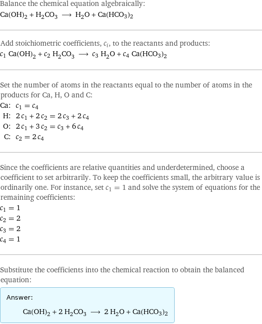 Balance the chemical equation algebraically: Ca(OH)_2 + H_2CO_3 ⟶ H_2O + Ca(HCO3)2 Add stoichiometric coefficients, c_i, to the reactants and products: c_1 Ca(OH)_2 + c_2 H_2CO_3 ⟶ c_3 H_2O + c_4 Ca(HCO3)2 Set the number of atoms in the reactants equal to the number of atoms in the products for Ca, H, O and C: Ca: | c_1 = c_4 H: | 2 c_1 + 2 c_2 = 2 c_3 + 2 c_4 O: | 2 c_1 + 3 c_2 = c_3 + 6 c_4 C: | c_2 = 2 c_4 Since the coefficients are relative quantities and underdetermined, choose a coefficient to set arbitrarily. To keep the coefficients small, the arbitrary value is ordinarily one. For instance, set c_1 = 1 and solve the system of equations for the remaining coefficients: c_1 = 1 c_2 = 2 c_3 = 2 c_4 = 1 Substitute the coefficients into the chemical reaction to obtain the balanced equation: Answer: |   | Ca(OH)_2 + 2 H_2CO_3 ⟶ 2 H_2O + Ca(HCO3)2