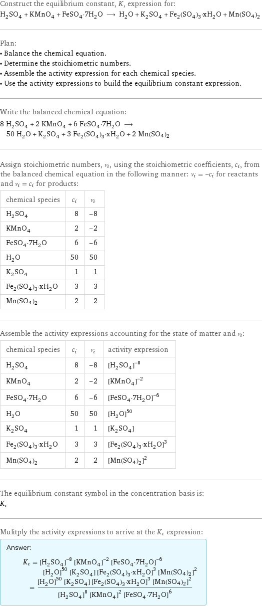 Construct the equilibrium constant, K, expression for: H_2SO_4 + KMnO_4 + FeSO_4·7H_2O ⟶ H_2O + K_2SO_4 + Fe_2(SO_4)_3·xH_2O + Mn(SO4)2 Plan: • Balance the chemical equation. • Determine the stoichiometric numbers. • Assemble the activity expression for each chemical species. • Use the activity expressions to build the equilibrium constant expression. Write the balanced chemical equation: 8 H_2SO_4 + 2 KMnO_4 + 6 FeSO_4·7H_2O ⟶ 50 H_2O + K_2SO_4 + 3 Fe_2(SO_4)_3·xH_2O + 2 Mn(SO4)2 Assign stoichiometric numbers, ν_i, using the stoichiometric coefficients, c_i, from the balanced chemical equation in the following manner: ν_i = -c_i for reactants and ν_i = c_i for products: chemical species | c_i | ν_i H_2SO_4 | 8 | -8 KMnO_4 | 2 | -2 FeSO_4·7H_2O | 6 | -6 H_2O | 50 | 50 K_2SO_4 | 1 | 1 Fe_2(SO_4)_3·xH_2O | 3 | 3 Mn(SO4)2 | 2 | 2 Assemble the activity expressions accounting for the state of matter and ν_i: chemical species | c_i | ν_i | activity expression H_2SO_4 | 8 | -8 | ([H2SO4])^(-8) KMnO_4 | 2 | -2 | ([KMnO4])^(-2) FeSO_4·7H_2O | 6 | -6 | ([FeSO4·7H2O])^(-6) H_2O | 50 | 50 | ([H2O])^50 K_2SO_4 | 1 | 1 | [K2SO4] Fe_2(SO_4)_3·xH_2O | 3 | 3 | ([Fe2(SO4)3·xH2O])^3 Mn(SO4)2 | 2 | 2 | ([Mn(SO4)2])^2 The equilibrium constant symbol in the concentration basis is: K_c Mulitply the activity expressions to arrive at the K_c expression: Answer: |   | K_c = ([H2SO4])^(-8) ([KMnO4])^(-2) ([FeSO4·7H2O])^(-6) ([H2O])^50 [K2SO4] ([Fe2(SO4)3·xH2O])^3 ([Mn(SO4)2])^2 = (([H2O])^50 [K2SO4] ([Fe2(SO4)3·xH2O])^3 ([Mn(SO4)2])^2)/(([H2SO4])^8 ([KMnO4])^2 ([FeSO4·7H2O])^6)