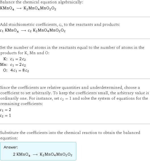 Balance the chemical equation algebraically: KMnO_4 ⟶ K2MnO4MnO2O2 Add stoichiometric coefficients, c_i, to the reactants and products: c_1 KMnO_4 ⟶ c_2 K2MnO4MnO2O2 Set the number of atoms in the reactants equal to the number of atoms in the products for K, Mn and O: K: | c_1 = 2 c_2 Mn: | c_1 = 2 c_2 O: | 4 c_1 = 8 c_2 Since the coefficients are relative quantities and underdetermined, choose a coefficient to set arbitrarily. To keep the coefficients small, the arbitrary value is ordinarily one. For instance, set c_2 = 1 and solve the system of equations for the remaining coefficients: c_1 = 2 c_2 = 1 Substitute the coefficients into the chemical reaction to obtain the balanced equation: Answer: |   | 2 KMnO_4 ⟶ K2MnO4MnO2O2