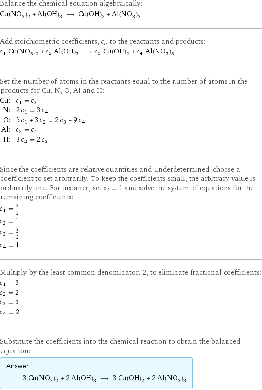 Balance the chemical equation algebraically: Cu(NO_3)_2 + Al(OH)_3 ⟶ Cu(OH)_2 + Al(NO_3)_3 Add stoichiometric coefficients, c_i, to the reactants and products: c_1 Cu(NO_3)_2 + c_2 Al(OH)_3 ⟶ c_3 Cu(OH)_2 + c_4 Al(NO_3)_3 Set the number of atoms in the reactants equal to the number of atoms in the products for Cu, N, O, Al and H: Cu: | c_1 = c_3 N: | 2 c_1 = 3 c_4 O: | 6 c_1 + 3 c_2 = 2 c_3 + 9 c_4 Al: | c_2 = c_4 H: | 3 c_2 = 2 c_3 Since the coefficients are relative quantities and underdetermined, choose a coefficient to set arbitrarily. To keep the coefficients small, the arbitrary value is ordinarily one. For instance, set c_2 = 1 and solve the system of equations for the remaining coefficients: c_1 = 3/2 c_2 = 1 c_3 = 3/2 c_4 = 1 Multiply by the least common denominator, 2, to eliminate fractional coefficients: c_1 = 3 c_2 = 2 c_3 = 3 c_4 = 2 Substitute the coefficients into the chemical reaction to obtain the balanced equation: Answer: |   | 3 Cu(NO_3)_2 + 2 Al(OH)_3 ⟶ 3 Cu(OH)_2 + 2 Al(NO_3)_3