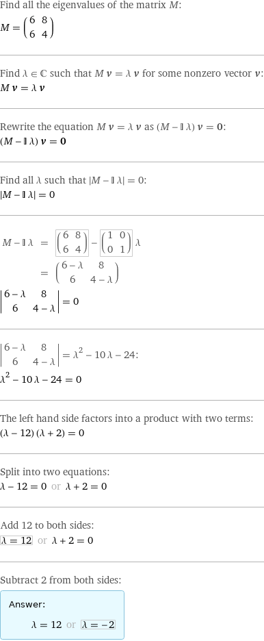 Find all the eigenvalues of the matrix M: M = (6 | 8 6 | 4) Find λ element C such that M v = λ v for some nonzero vector v: M v = λ v Rewrite the equation M v = λ v as (M - I λ) v = 0: (M - I λ) v = 0 Find all λ such that left bracketing bar M - I λ right bracketing bar = 0:  left bracketing bar M - I λ right bracketing bar = 0 M - I λ | = | (6 | 8 6 | 4) - (1 | 0 0 | 1) λ  | = | (6 - λ | 8 6 | 4 - λ) invisible comma   left bracketing bar 6 - λ | 8 6 | 4 - λ right bracketing bar = 0  left bracketing bar 6 - λ | 8 6 | 4 - λ right bracketing bar = λ^2 - 10 λ - 24: λ^2 - 10 λ - 24 = 0 The left hand side factors into a product with two terms: (λ - 12) (λ + 2) = 0 Split into two equations: λ - 12 = 0 or λ + 2 = 0 Add 12 to both sides: λ = 12 or λ + 2 = 0 Subtract 2 from both sides: Answer: |   | λ = 12 or λ = -2