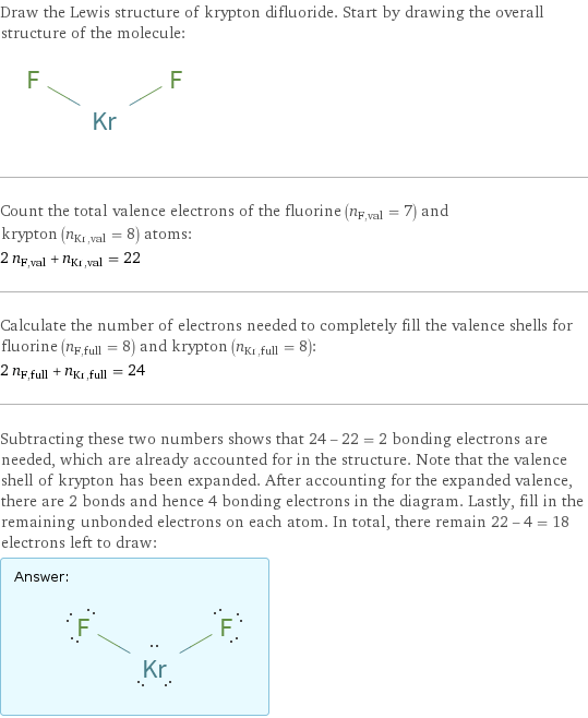 Draw the Lewis structure of krypton difluoride. Start by drawing the overall structure of the molecule:  Count the total valence electrons of the fluorine (n_F, val = 7) and krypton (n_Kr, val = 8) atoms: 2 n_F, val + n_Kr, val = 22 Calculate the number of electrons needed to completely fill the valence shells for fluorine (n_F, full = 8) and krypton (n_Kr, full = 8): 2 n_F, full + n_Kr, full = 24 Subtracting these two numbers shows that 24 - 22 = 2 bonding electrons are needed, which are already accounted for in the structure. Note that the valence shell of krypton has been expanded. After accounting for the expanded valence, there are 2 bonds and hence 4 bonding electrons in the diagram. Lastly, fill in the remaining unbonded electrons on each atom. In total, there remain 22 - 4 = 18 electrons left to draw: Answer: |   | 